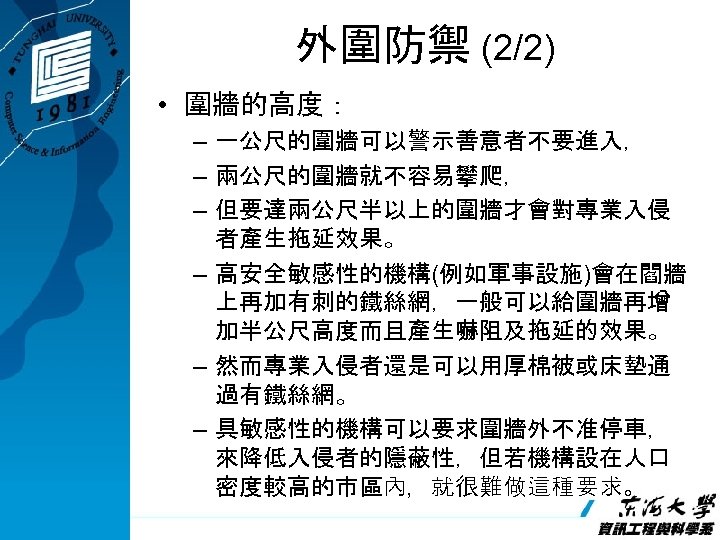 外圍防禦 (2/2) • 圍牆的高度： – 一公尺的圍牆可以警示善意者不要進入， – 兩公尺的圍牆就不容易攀爬， – 但要達兩公尺半以上的圍牆才會對專業入侵 者產生拖延效果。 – 高安全敏感性的機構(例如軍事設施)會在閻牆 上再加有刺的鐵絲網，一般可以給圍牆再增