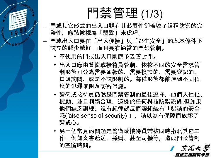 門禁管理 (1/3) – 門或其它形式的出入口雖有其必要性卻破壞了這種防禦的完 整性，應該被視為「弱點」來處理。 – 門或出入口要在「出入便捷」與「逃生安全」的基本條件下 設立的越少越好，而且要有適當的門禁管制。 • 不使用的門或出入口則應予妥善封閉。 • 出入口應由警衛或接待員管制，依據不同的安全需求管 制形態可分為需要通報的、需要換證的、需要登記的、 口頭詢問、或是不設限制的。每種形態都能達到不同程