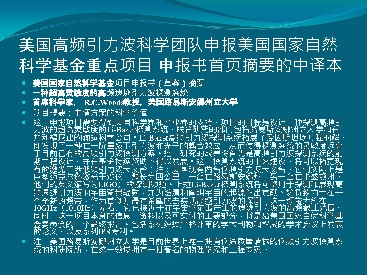 美国高频引力波科学团队申报美国国家自然 科学基金重点项目 申报书首页摘要的中译本 美国国家自然科学基金项目申报书（草案）摘要 一种超高灵敏度的高频遗迹引力波探测系统 首席科学家， R. C. Woods教授，美国路易斯安娜州立大学 项目概要：申请方案的科学价值 这一申报项目需要得到美国科学界和产业界的支持，项目的目标是设计一种探测高频引 力波的超高灵敏度的Li-Baker探测系统，联合研究的部门包括路易斯安娜州立大学和在 加利福尼亚的输运科学公司。Li-Baker高频引力波探测系统拓展了爱因斯坦场方程的解， 即发现了一种在一阶量级下引力波和光子的耦合效应，从而使得探测系统的灵敏度远高