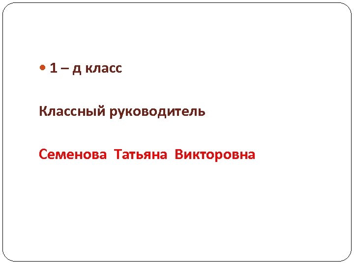  1 – д класс Классный руководитель Семенова Татьяна Викторовна 