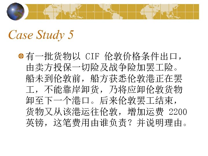 Case Study 5 有一批货物以 CIF 伦敦价格条件出口， 由卖方投保一切险及战争险加罢 险。 船未到伦敦前，船方获悉伦敦港正在罢 ，不能靠岸卸货，乃将应卸伦敦货物 卸至下一个港口。后来伦敦罢 结束， 货物又从该港运往伦敦，增加运费 2200