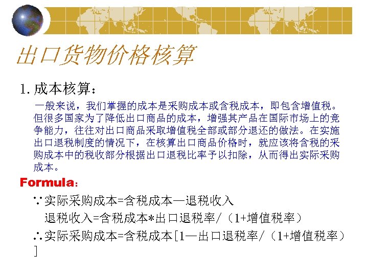 出口货物价格核算 1. 成本核算： 一般来说，我们掌握的成本是采购成本或含税成本，即包含增值税。 但很多国家为了降低出口商品的成本，增强其产品在国际市场上的竞 争能力，往往对出口商品采取增值税全部或部分退还的做法。在实施 出口退税制度的情况下，在核算出口商品价格时，就应该将含税的采 购成本中的税收部分根据出口退税比率予以扣除，从而得出实际采购 成本。 Formula： ∵实际采购成本=含税成本—退税收入=含税成本*出口退税率/（1+增值税率） ∴实际采购成本=含税成本[1—出口退税率/（1+增值税率） ] 