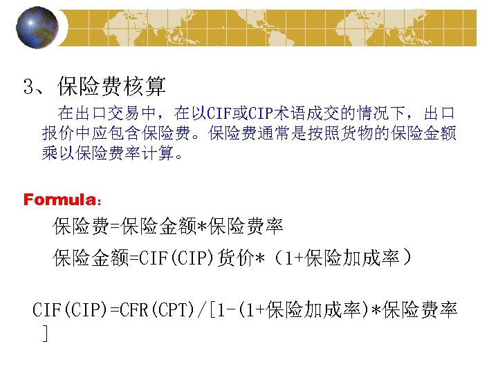 3、保险费核算 在出口交易中，在以CIF或CIP术语成交的情况下，出口 报价中应包含保险费。保险费通常是按照货物的保险金额 乘以保险费率计算。 Formula： 保险费=保险金额*保险费率 保险金额=CIF(CIP)货价*（1+保险加成率） CIF(CIP)=CFR(CPT)/[1 -(1+保险加成率)*保险费率 ] 