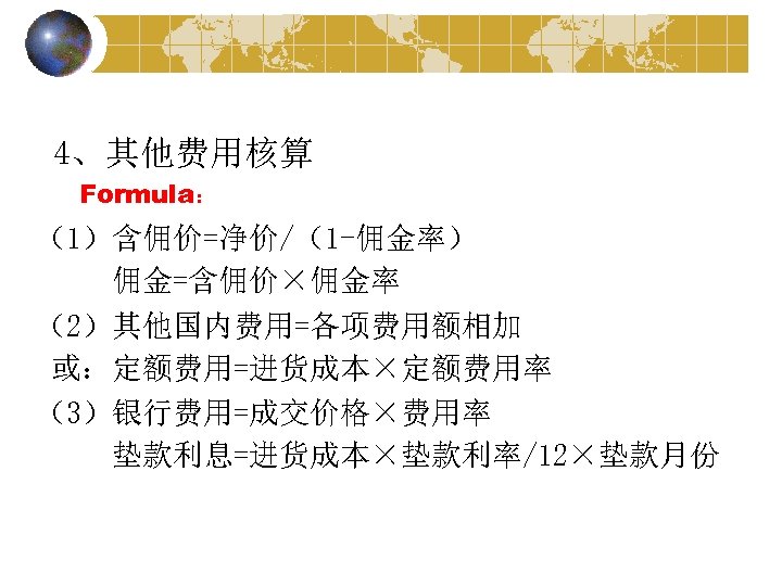 4、其他费用核算 Formula： （1）含佣价=净价/（1 -佣金率） 佣金=含佣价×佣金率 （2）其他国内费用=各项费用额相加 或：定额费用=进货成本×定额费用率 （3）银行费用=成交价格×费用率 垫款利息=进货成本×垫款利率/12×垫款月份 