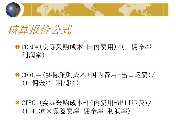 核算报价公式 FOBC=(实际采购成本+国内费用)/(1 -佣金率利润率) CFRC＝(实际采购成本+国内费用+出口运费)/ (1 -佣金率-利润率) CIFC=(实际采购成本+国内费用+出口运费)/ (1 -110%×保险费率-佣金率-利润率) 