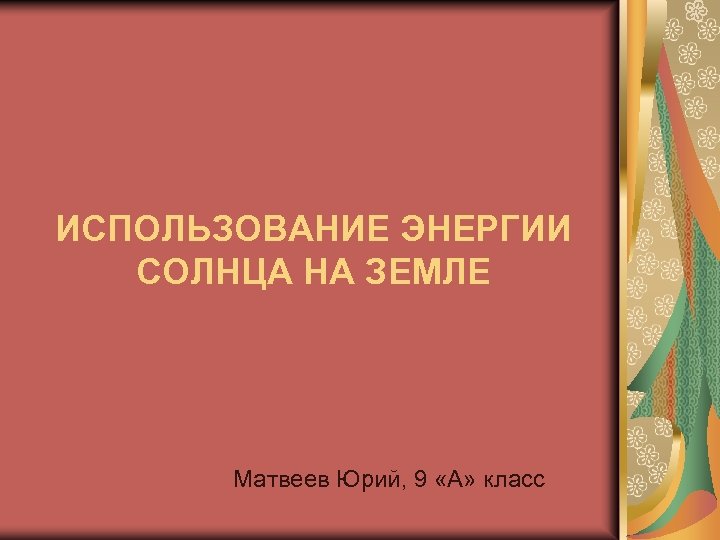 ИСПОЛЬЗОВАНИЕ ЭНЕРГИИ СОЛНЦА НА ЗЕМЛЕ Матвеев Юрий, 9 «А» класс 