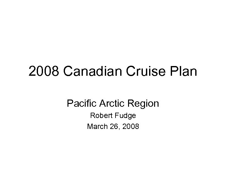 2008 Canadian Cruise Plan Pacific Arctic Region Robert Fudge March 26, 2008 