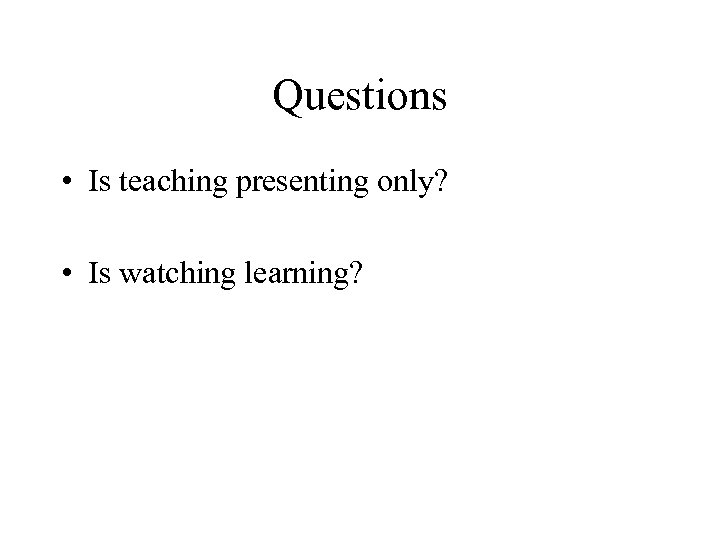 Questions • Is teaching presenting only? • Is watching learning? 