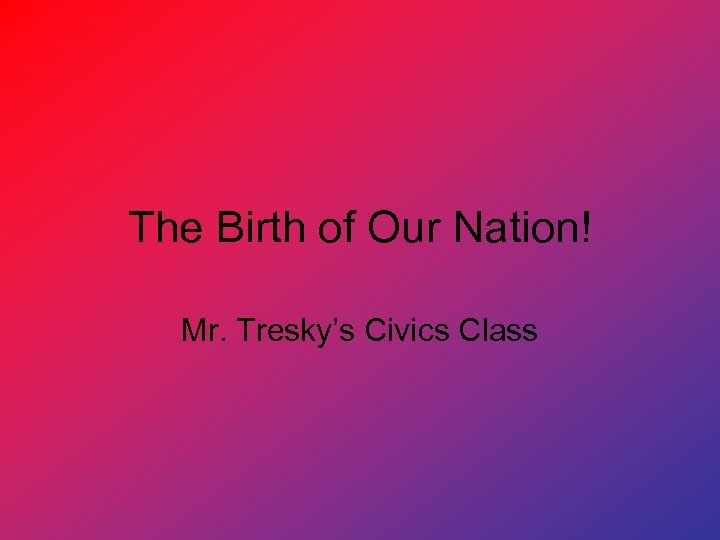 The Birth of Our Nation! Mr. Tresky’s Civics Class 