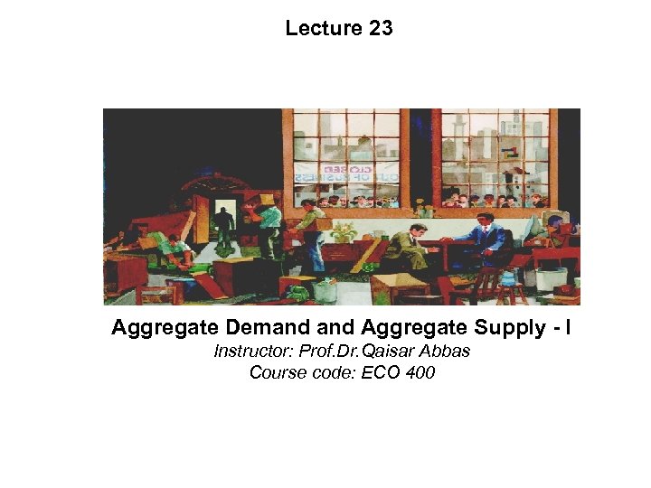Lecture 23 Aggregate Demand Aggregate Supply - I Instructor: Prof. Dr. Qaisar Abbas Course