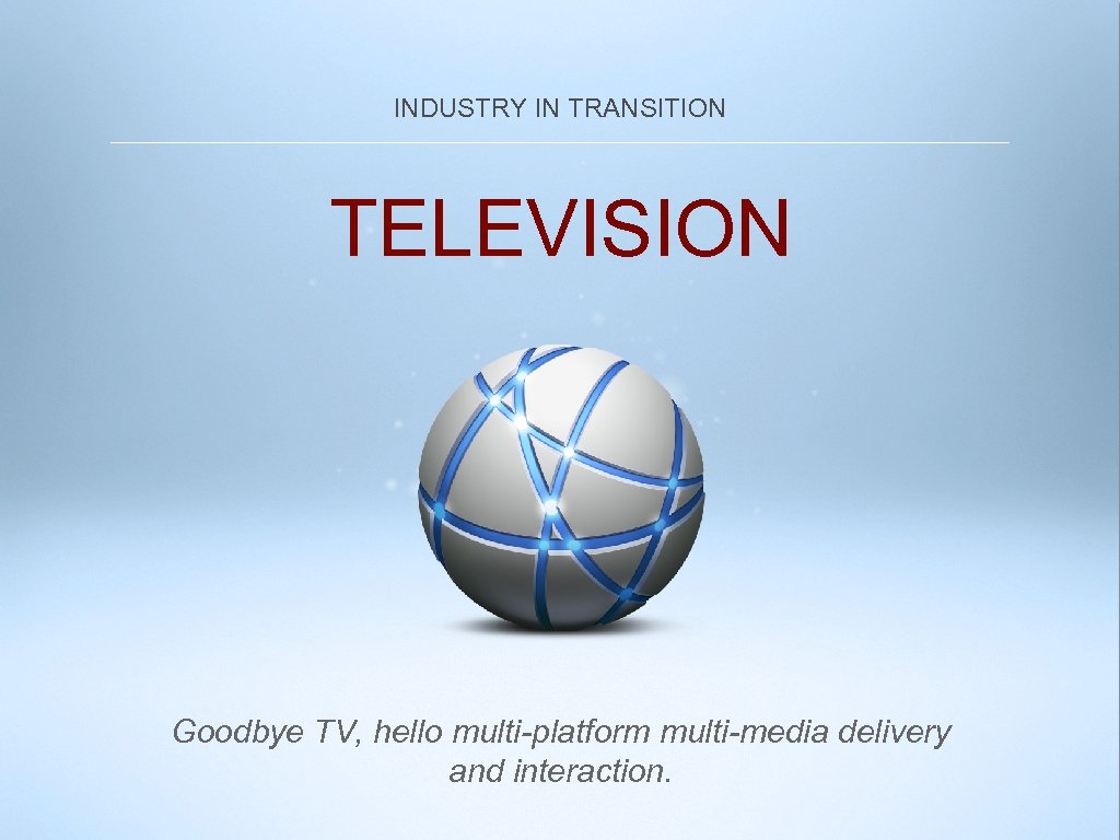 INDUSTRY IN TRANSITION TELEVISION Goodbye TV, hello multi-platform multi-media delivery and interaction. 