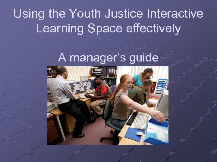 Using the Youth Justice Interactive Learning Space effectively A manager’s guide 