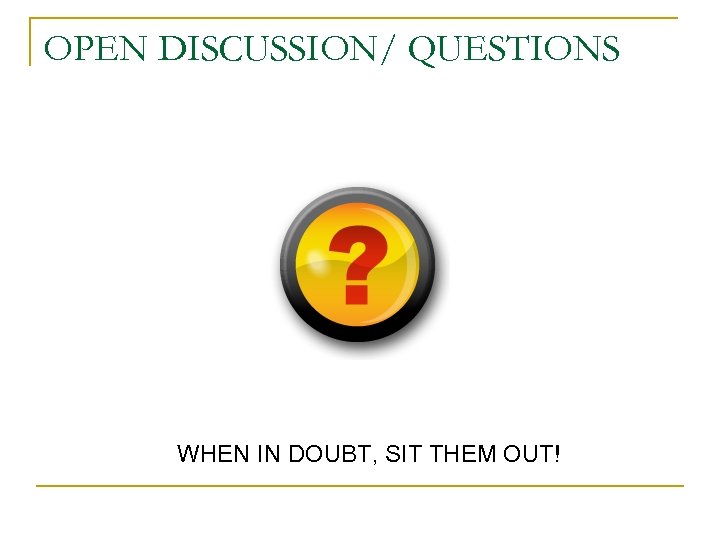 OPEN DISCUSSION/ QUESTIONS WHEN IN DOUBT, SIT THEM OUT! 