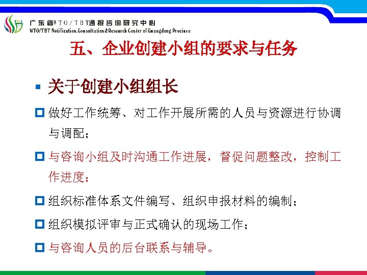 五、企业创建小组的要求与任务 § 关于创建小组组长 p 做好 作统筹、对 作开展所需的人员与资源进行协调 与调配； p 与咨询小组及时沟通 作进展，督促问题整改，控制 作进度； p 组织标准体系文件编写、组织申报材料的编制；