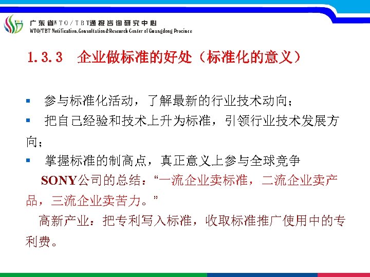 1. 3. 3 企业做标准的好处（标准化的意义） § 参与标准化活动，了解最新的行业技术动向； § 把自己经验和技术上升为标准，引领行业技术发展方 向； § 掌握标准的制高点，真正意义上参与全球竞争 SONY公司的总结：“一流企业卖标准，二流企业卖产 品，三流企业卖苦力。” 高新产业：把专利写入标准，收取标准推广使用中的专