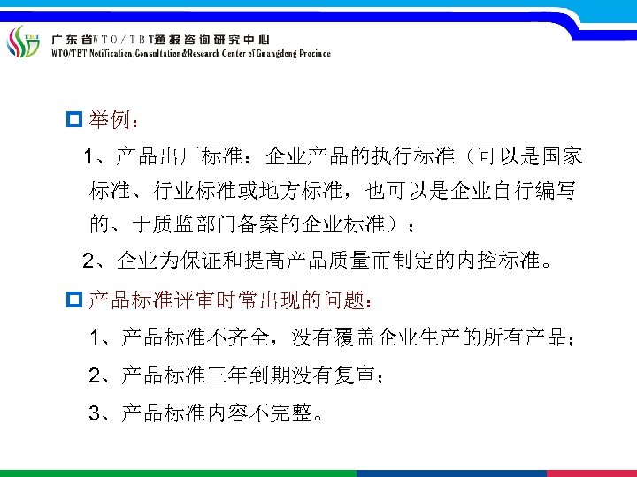 p 举例： 1、产品出厂标准：企业产品的执行标准（可以是国家 标准、行业标准或地方标准，也可以是企业自行编写 的、于质监部门备案的企业标准）； 2、企业为保证和提高产品质量而制定的内控标准。 p 产品标准评审时常出现的问题： 1、产品标准不齐全，没有覆盖企业生产的所有产品； 2、产品标准三年到期没有复审； 3、产品标准内容不完整。 