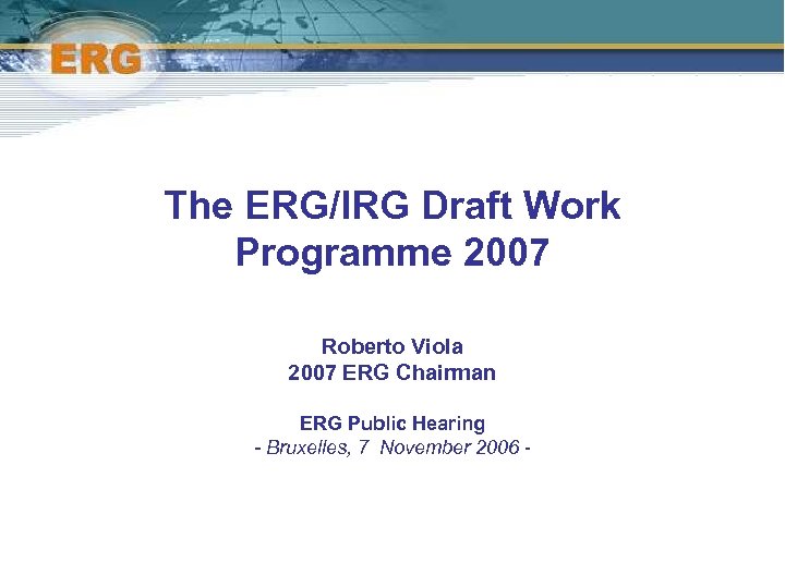 The ERG/IRG Draft Work Programme 2007 Roberto Viola 2007 ERG Chairman ERG Public Hearing