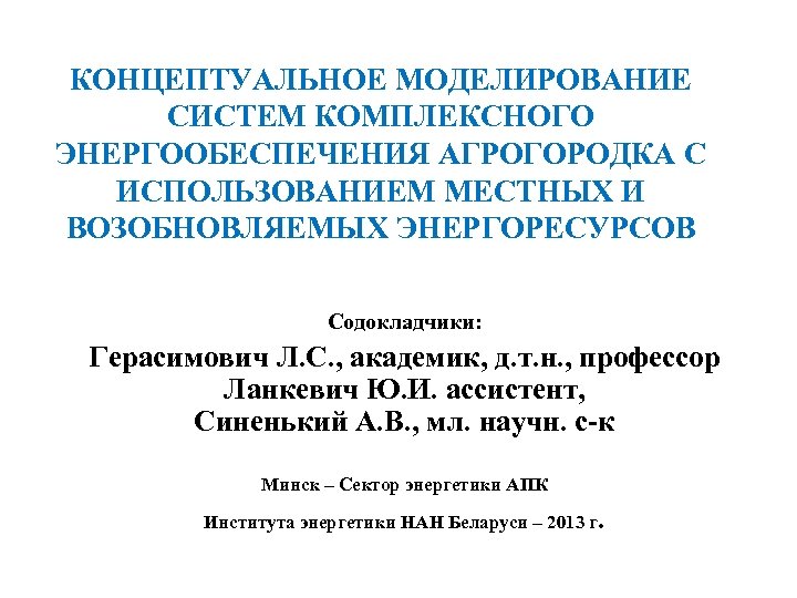 КОНЦЕПТУАЛЬНОЕ МОДЕЛИРОВАНИЕ СИСТЕМ КОМПЛЕКСНОГО ЭНЕРГООБЕСПЕЧЕНИЯ АГРОГОРОДКА С ИСПОЛЬЗОВАНИЕМ МЕСТНЫХ И ВОЗОБНОВЛЯЕМЫХ ЭНЕРГОРЕСУРСОВ Содокладчики: Герасимович