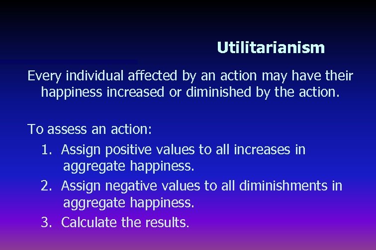 Utilitarianism Every individual affected by an action may have their happiness increased or diminished