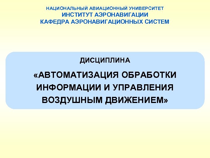 НАЦИОНАЛЬНЫЙ АВИАЦИОННЫЙ УНИВЕРСИТЕТ ИНСТИТУТ АЭРОНАВИГАЦИИ КАФЕДРА АЭРОНАВИГАЦИОННЫХ СИСТЕМ ДИСЦИПЛИНА «АВТОМАТИЗАЦИЯ ОБРАБОТКИ ИНФОРМАЦИИ И УПРАВЛЕНИЯ