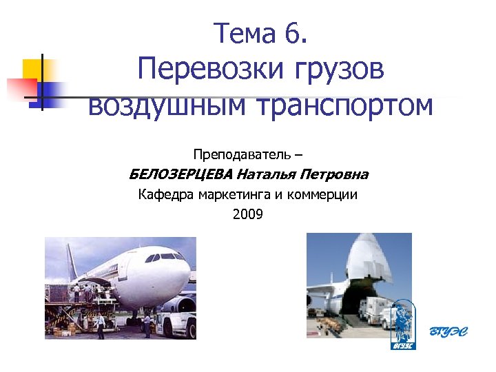 Тема 6. Перевозки грузов воздушным транспортом Преподаватель – БЕЛОЗЕРЦЕВА Наталья Петровна Кафедра маркетинга и