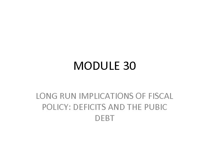 MODULE 30 LONG RUN IMPLICATIONS OF FISCAL POLICY: DEFICITS AND THE PUBIC DEBT 