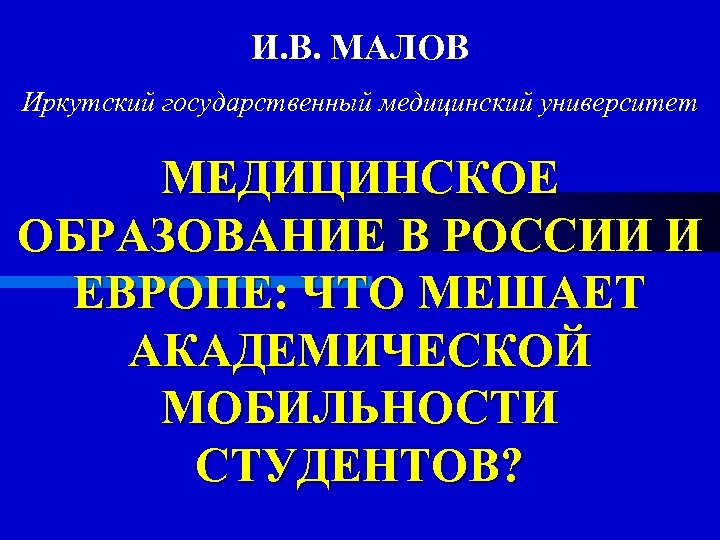 И. В. МАЛОВ Иркутский государственный медицинский университет МЕДИЦИНСКОЕ ОБРАЗОВАНИЕ В РОССИИ И ЕВРОПЕ: ЧТО
