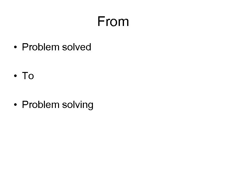 From • Problem solved • To • Problem solving 