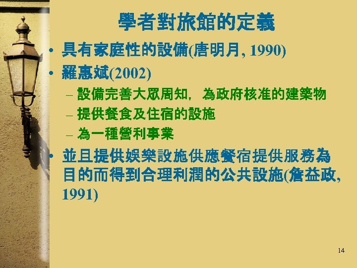 學者對旅館的定義 • 具有家庭性的設備(唐明月, 1990) • 羅惠斌(2002) – 設備完善大眾周知，為政府核准的建築物 – 提供餐食及住宿的設施 – 為一種營利事業 • 並且提供娛樂設施供應餐宿提供服務為