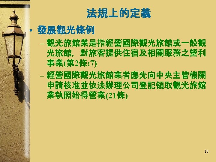 法規上的定義 • 發展觀光條例 – 觀光旅館業是指經營國際觀光旅館或一般觀 光旅館，對旅客提供住宿及相關服務之營利 事業(第 2條: 7) – 經營國際觀光旅館業者應先向中央主管機關 申請核准並依法辦理公司登記領取觀光旅館 業執照始得營業(21條) 15