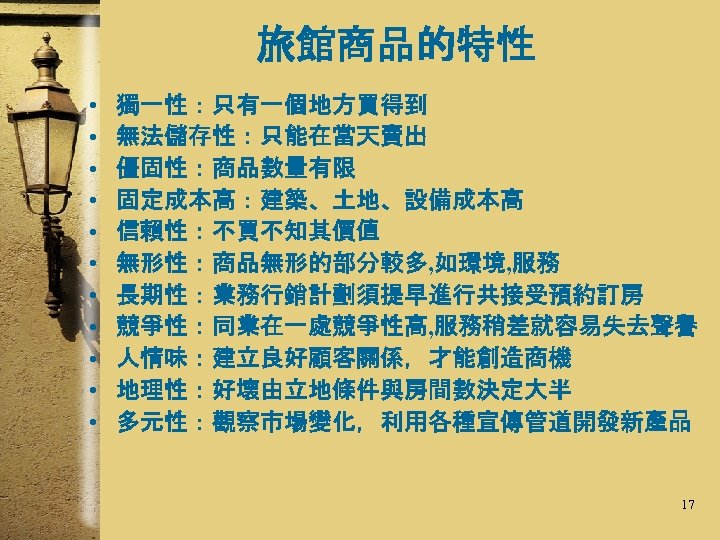 旅館商品的特性 • • • 獨一性：只有一個地方買得到 無法儲存性：只能在當天賣出 僵固性：商品數量有限 固定成本高：建築、土地、設備成本高 信賴性：不買不知其價值 無形性：商品無形的部分較多, 如環境, 服務 長期性：業務行銷計劃須提早進行共接受預約訂房 競爭性：同業在一處競爭性高,