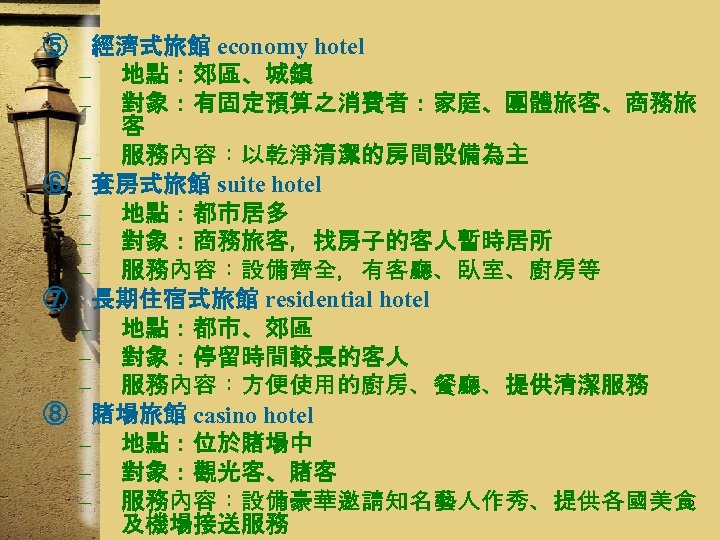 ⑤ 經濟式旅館 economy hotel – 地點：郊區、城鎮 – 對象：有固定預算之消費者：家庭、團體旅客、商務旅 客 – 服務內容：以乾淨清潔的房間設備為主 ⑥ 套房式旅館 suite