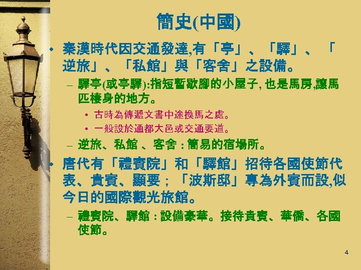 簡史(中國) • 秦漢時代因交通發達, 有「亭」、「驛」、 「 逆旅」、「私館」與「客舍」之設備。 – 驛亭(或亭驛): 指短暫歇腳的小屋子, 也是馬房, 讓馬 匹棲身的地方。 • 古時為傳遞文書中途換馬之處。
