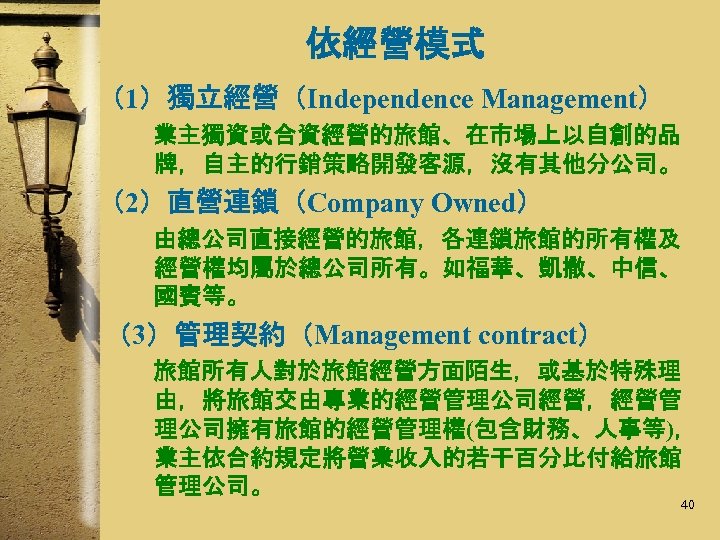 依經營模式 （1）獨立經營（Independence Management） 業主獨資或合資經營的旅館、在市場上以自創的品 牌，自主的行銷策略開發客源，沒有其他分公司。 （2）直營連鎖（Company Owned） 由總公司直接經營的旅館，各連鎖旅館的所有權及 經營權均屬於總公司所有。如福華、凱撒、中信、 國賓等。 （3）管理契約（Management contract） 旅館所有人對於旅館經營方面陌生，或基於特殊理 由，將旅館交由專業的經營管理公司經營，經營管