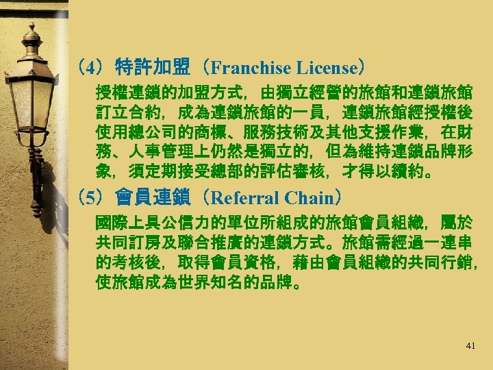（4）特許加盟（Franchise License） 授權連鎖的加盟方式，由獨立經營的旅館和連鎖旅館 訂立合約，成為連鎖旅館的一員，連鎖旅館經授權後 使用總公司的商標、服務技術及其他支援作業，在財 務、人事管理上仍然是獨立的，但為維持連鎖品牌形 象，須定期接受總部的評估審核，才得以續約。 （5）會員連鎖（Referral Chain） 國際上具公信力的單位所組成的旅館會員組織，屬於 共同訂房及聯合推廣的連鎖方式。旅館需經過一連串 的考核後，取得會員資格，藉由會員組織的共同行銷， 使旅館成為世界知名的品牌。 41