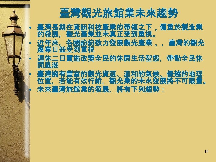 臺灣觀光旅館業未來趨勢 • 臺灣長期在資訊科技產業的帶領之下，偏重於製造業 的發展，觀光產業並未真正受到重視。 • 近年來，各國紛紛致力發展觀光產業， ，臺灣的觀光 產業日益受到重視 • 週休二日實施改變全民的休閒生活型態，帶動全民休 閒風潮 • 臺灣擁有豐富的觀光資源、溫和的氣候、優越的地理 位置，若能有效行銷，觀光業的未來發展將不可限量。