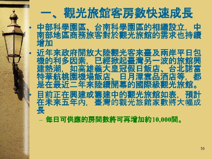 一、觀光旅館客房數快速成長 • 中部科學園區、台南科學園區的相繼設立，中 南部地區商務旅客對於觀光旅館的需求也持續 增加 • 近年來政府開放大陸觀光客來臺及兩岸平日包 機的利多因素，已經掀起臺灣另一波的旅館興 建熱潮，如高雄義大皇冠假日飯店、台北諾富 特華航桃園機場飯店、日月潭雲品酒店等，都 是在最近二年來陸續開幕的國際級觀光旅館。 • 目前正在興建或籌建中的觀光旅館如表，預計 在未來五年內，臺灣的觀光旅館家數將大幅成