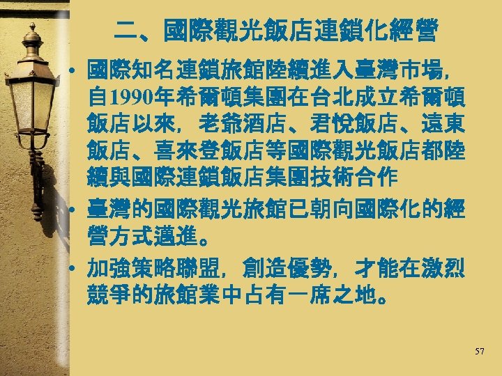 二、國際觀光飯店連鎖化經營 • 國際知名連鎖旅館陸續進入臺灣市場， 自 1990年希爾頓集團在台北成立希爾頓 飯店以來，老爺酒店、君悅飯店、遠東 飯店、喜來登飯店等國際觀光飯店都陸 續與國際連鎖飯店集團技術合作 • 臺灣的國際觀光旅館已朝向國際化的經 營方式邁進。 • 加強策略聯盟，創造優勢，才能在激烈 競爭的旅館業中占有一席之地。