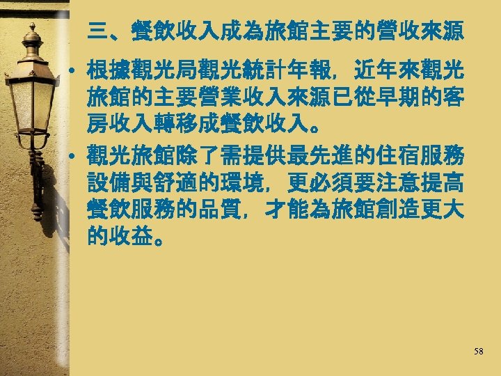 三、餐飲收入成為旅館主要的營收來源 • 根據觀光局觀光統計年報，近年來觀光 旅館的主要營業收入來源已從早期的客 房收入轉移成餐飲收入。 • 觀光旅館除了需提供最先進的住宿服務 設備與舒適的環境，更必須要注意提高 餐飲服務的品質，才能為旅館創造更大 的收益。 58 