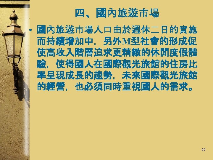 四、國內旅遊市場 • 國內旅遊市場人口由於週休二日的實施 而持續增加中，另外M型社會的形成促 使高收入階層追求更精緻的休閒度假體 驗，使得國人在國際觀光旅館的住房比 率呈現成長的趨勢，未來國際觀光旅館 的經營，也必須同時重視國人的需求。 60 