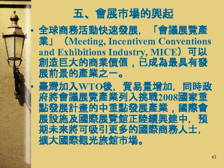 五、會展市場的興起 • 全球商務活動快速發展，「會議展覽產 業」（Meeting, Incentivem Conventions and Exhibitions Industry, MICE）可以 創造巨大的商業價值，已成為最具有發 展前景的產業之一。 • 臺灣加入WTO後，貿易量增加，同時政