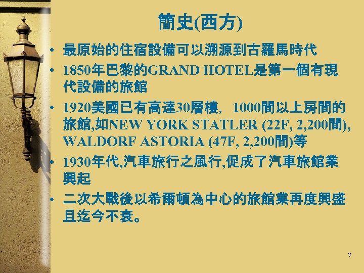 簡史(西方) • 最原始的住宿設備可以溯源到古羅馬時代 • 1850年巴黎的GRAND HOTEL是第一個有現 代設備的旅館 • 1920美國已有高達 30層樓，1000間以上房間的 旅館, 如NEW YORK STATLER