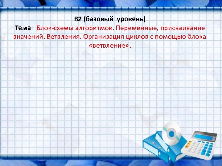B 2 (базовый уровень) Тема: Блок-схемы алгоритмов. Переменные, присваивание значений. Ветвления. Организация циклов с
