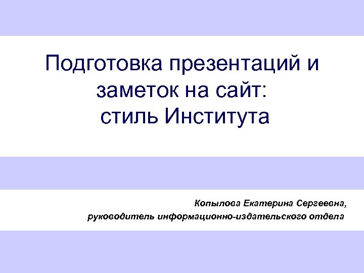 Подготовка презентаций и заметок на сайт: стиль Института Копылова Екатерина Сергеевна, руководитель информационно-издательского отдела