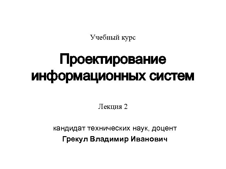 Учебный курс Проектирование информационных систем Лекция 2 кандидат технических наук, доцент Грекул Владимир Иванович