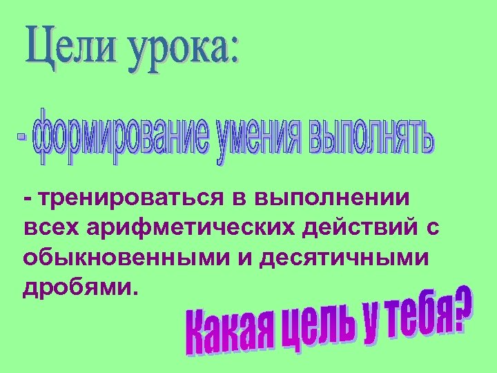 - тренироваться в выполнении всех арифметических действий с обыкновенными и десятичными дробями. 