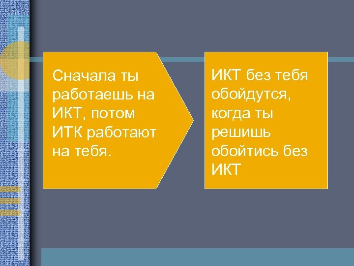 Сначала ты работаешь на ИКТ, потом ИТК работают на тебя. ИКТ без тебя обойдутся,