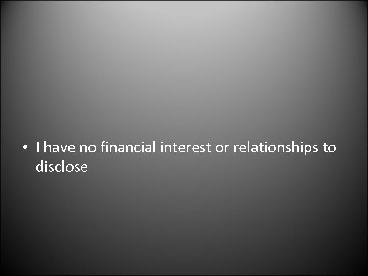  • I have no financial interest or relationships to disclose 