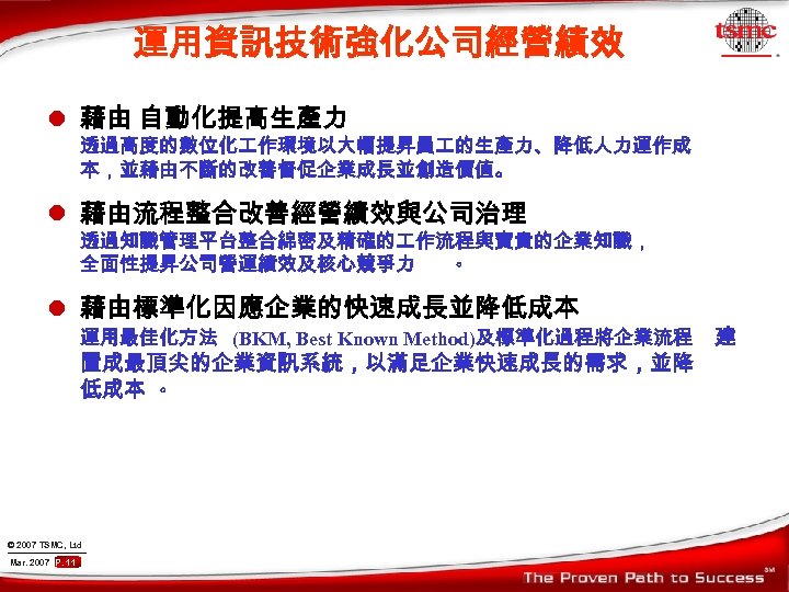 運用資訊技術強化公司經營績效 l 藉由 自動化提高生產力 透過高度的數位化 作環境以大幅提昇員 的生產力、降低人力運作成 本，並藉由不斷的改善督促企業成長並創造價值。 l 藉由流程整合改善經營績效與公司治理 透過知識管理平台整合綿密及精確的 作流程與寶貴的企業知識， 全面性提昇公司營運績效及核心競爭力 。