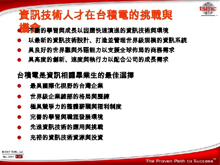 資訊技術人才在台積電的挑戰與 機會 l 不斷的學習與成長以因應快速演進的資訊技術與環境 l 以最新的資訊技術設計、打造並管理世界級規模的資訊系統 l 具良好的世界觀與外語能力以支援全球佈局的商務需求 l 具高度的創新、速度與執行力以配合公司的成長需求 台積電是資訊相關畢業生的最佳選擇 l 最具國際化視野的台灣企業 l